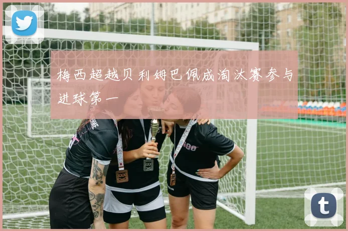 梅西超越贝利姆巴佩成淘汰赛参与进球第一